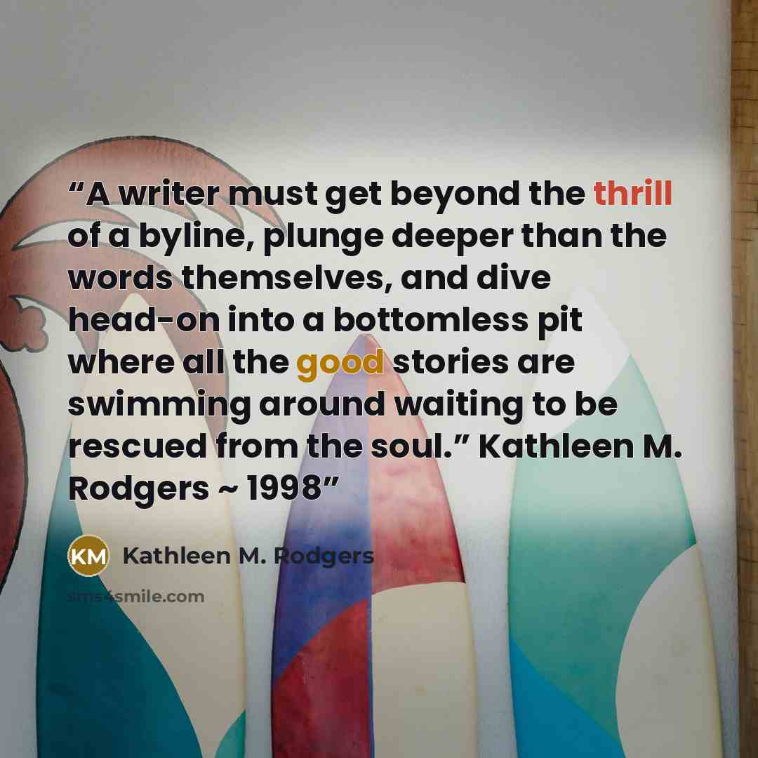 “A writer must get beyond the thrill of a byline, plunge deeper than the words themselves, and dive head-on into a bottomless pit where all the good stories are swimming around waiting to be rescued from the soul.” Kathleen M. Rodgers ~ 1998” quote by Kathleen M. Rodgers