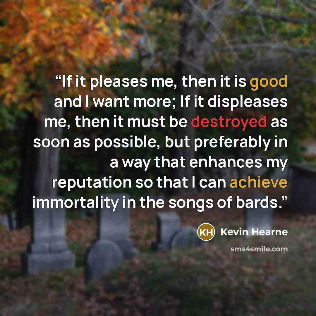 “If it pleases me, then it is good and I want more; If it displeases me, then it must be destroyed as soon as possible, but preferably in a way that enhances my reputation so that I can achieve immortality in the songs of bards.” quote by Kevin Hearne