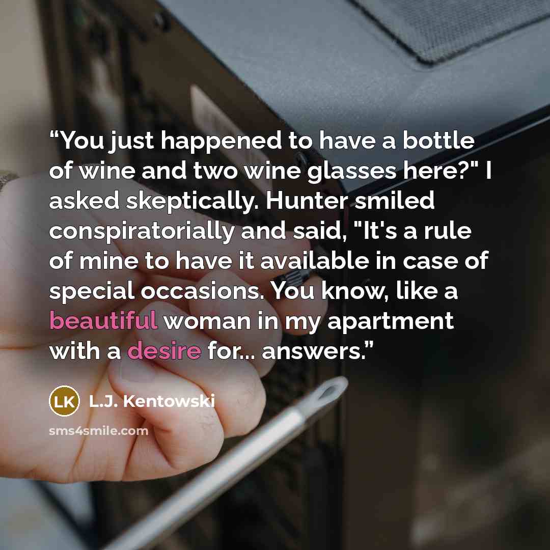 “You just happened to have a bottle of wine and two wine glasses here?" I asked skeptically. Hunter smiled conspiratorially and said, "It's a rule of mine to have it available in case of special occasions. You know, like a beautiful woman in my apartment with a desire for... answers.” quote by L.J. Kentowski