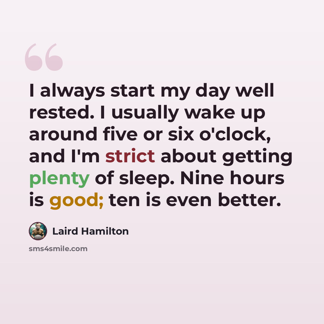 “I always start my day well rested. I usually wake up around five or six o'clock, and I'm strict about getting plenty of sleep. Nine hours is good; ten is even better.” quote by Laird Hamilton
