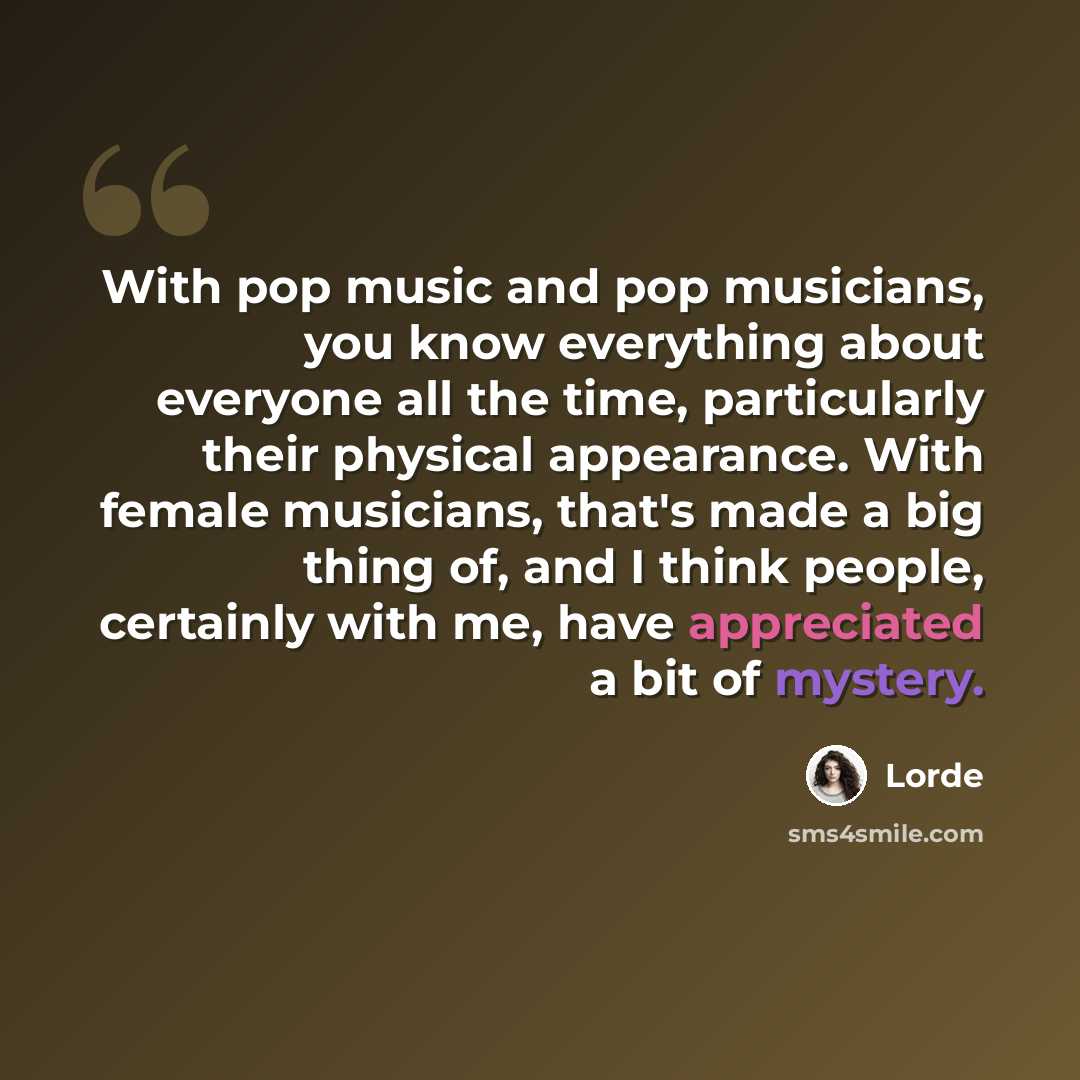 “With pop music and pop musicians, you know everything about everyone all the time, particularly their physical appearance. With female musicians, that's made a big thing of, and I think people, certainly with me, have appreciated a bit of mystery.” quote by Lorde