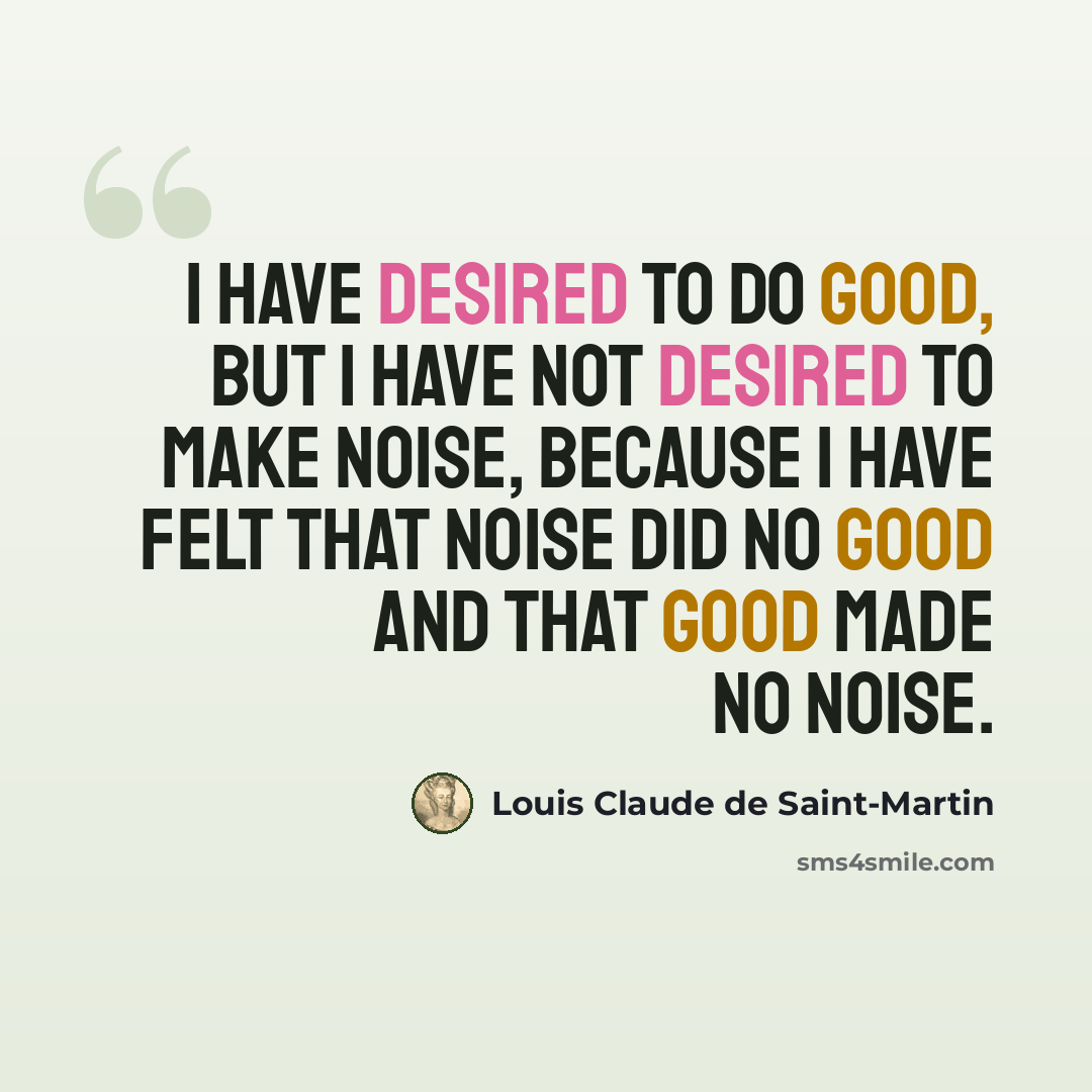“I have desired to do good, but I have not desired to make noise, because I have felt that noise did no good and that good made no noise.” quote by Louis Claude de Saint-Martin