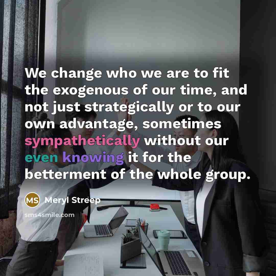 “We change who we are to fit the exogenous of our time, and not just strategically or to our own advantage, sometimes sympathetically without our even knowing it for the betterment of the whole group.” quote by Meryl Streep