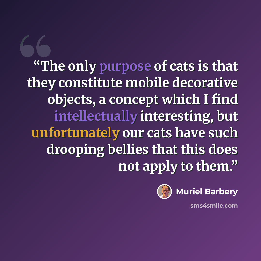 “The only purpose of cats is that they constitute mobile decorative objects, a concept which I find intellectually interesting, but unfortunately our cats have such drooping bellies that this does not apply to them.” quote by Muriel Barbery