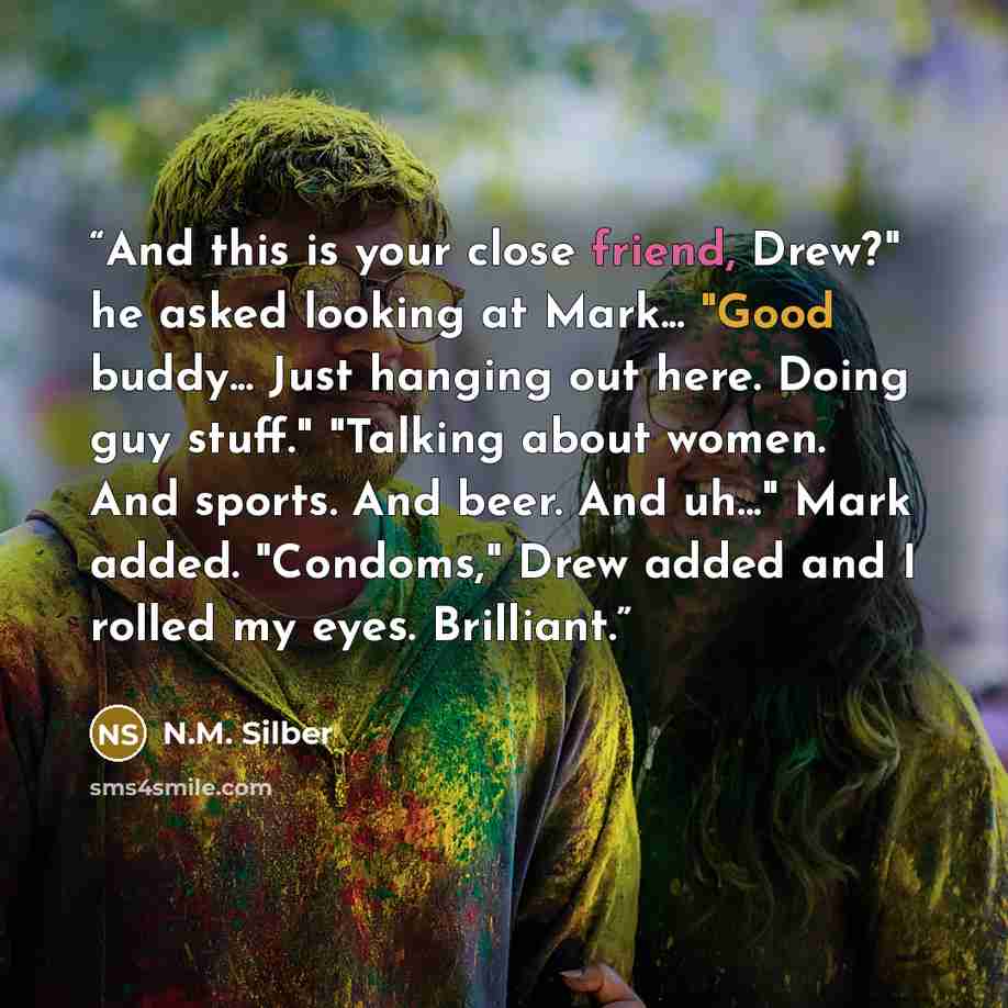 “And this is your close friend, Drew?" he asked looking at Mark... "Good buddy... Just hanging out here. Doing guy stuff." "Talking about women. And sports. And beer. And uh..." Mark added. "Condoms," Drew added and I rolled my eyes. Brilliant.” quote by N.M. Silber