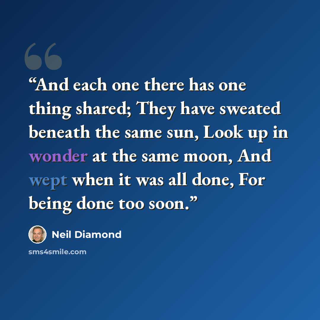 “And each one there has one thing shared; They have sweated beneath the same sun, Look up in wonder at the same moon, And wept when it was all done, For being done too soon.” quote by Neil Diamond