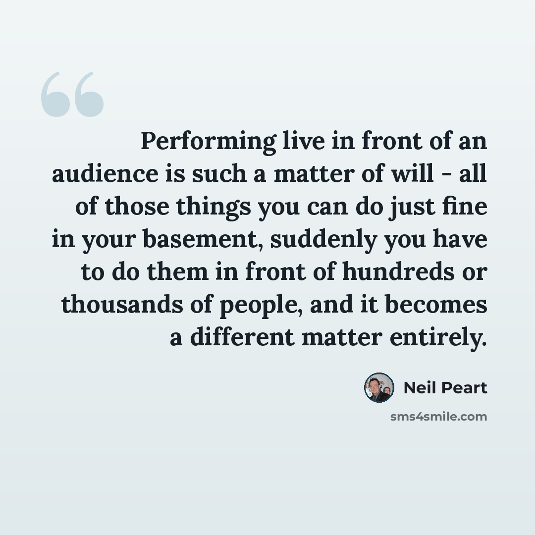 “Performing live in front of an audience is such a matter of will - all of those things you can do just fine in your basement, suddenly you have to do them in front of hundreds or thousands of people, and it becomes a different matter entirely.” quote by Neil Peart