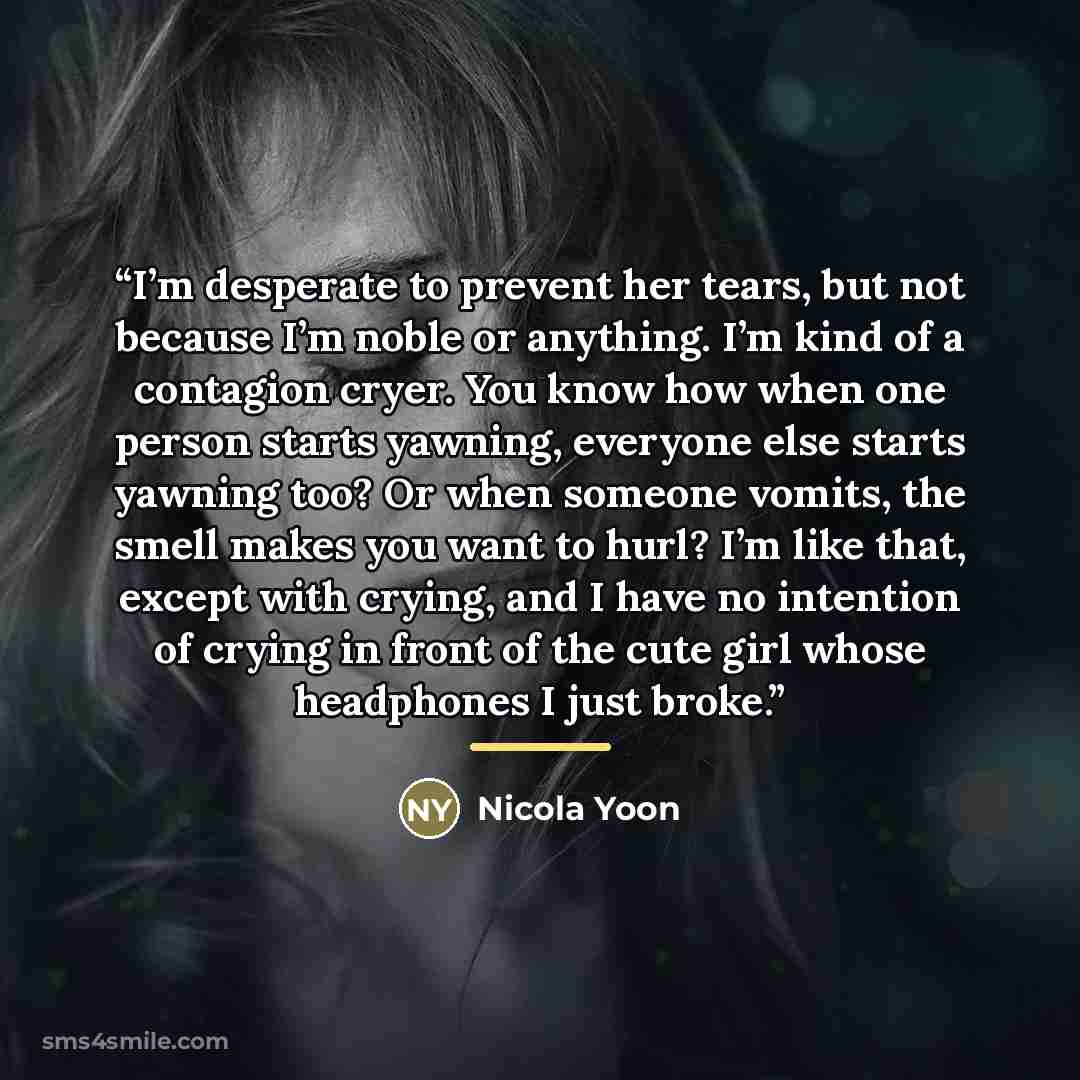 “I’m desperate to prevent her tears, but not because I’m noble or anything. I’m kind of a contagion cryer. You know how when one person starts yawning, everyone else starts yawning too? Or when someone vomits, the smell makes you want to hurl? I’m like that, except with crying, and I have no…” quote by Nicola Yoon