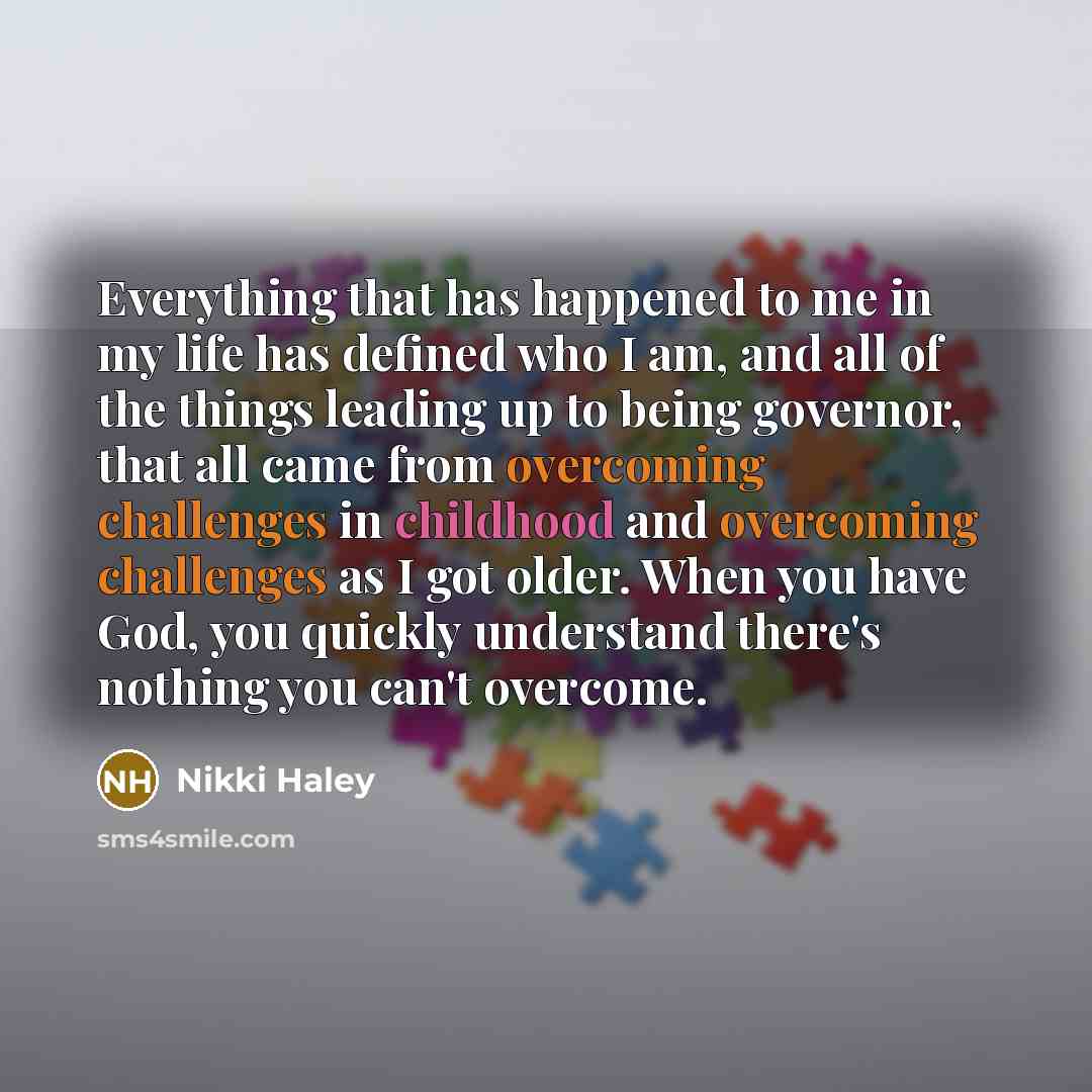 “Everything that has happened to me in my life has defined who I am, and all of the things leading up to being governor, that all came from overcoming challenges in childhood and overcoming challenges as I got older. When you have God, you quickly understand there's nothing you can't overcome.” quote by Nikki Haley