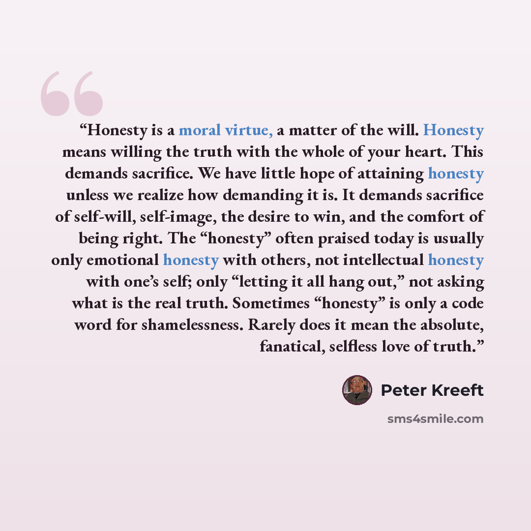 “Honesty is a moral virtue, a matter of the will. Honesty means willing the truth with the whole of your heart. This demands sacrifice. We have little hope of attaining honesty unless we realize how demanding it is. It demands sacrifice of self-will, self-image, the desire to win, and the comfort…” quote by Peter Kreeft