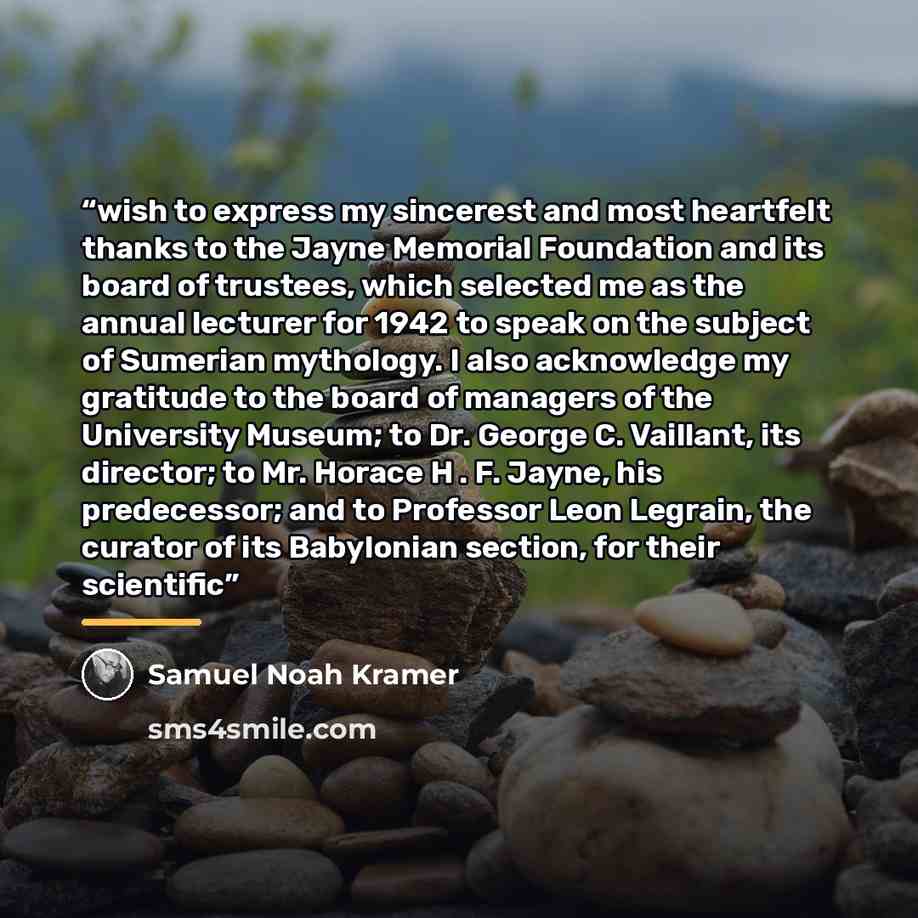 “wish to express my sincerest and most heartfelt thanks to the Jayne Memorial Foundation and its board of trustees, which selected me as the annual lecturer for 1942 to speak on the subject of Sumerian mythology. I also acknowledge my gratitude to the board of managers of the University Museum; to…” quote by Samuel Noah Kramer