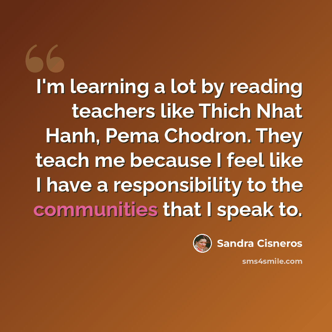 “I'm learning a lot by reading teachers like Thich Nhat Hanh, Pema Chodron. They teach me because I feel like I have a responsibility to the communities that I speak to.” quote by Sandra Cisneros