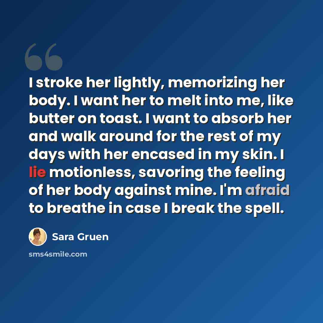 “I stroke her lightly, memorizing her body. I want her to melt into me, like butter on toast. I want to absorb her and walk around for the rest of my days with her encased in my skin. I lie motionless, savoring the feeling of her body against mine. I'm afraid to breathe in case I break the spell.” quote by Sara Gruen