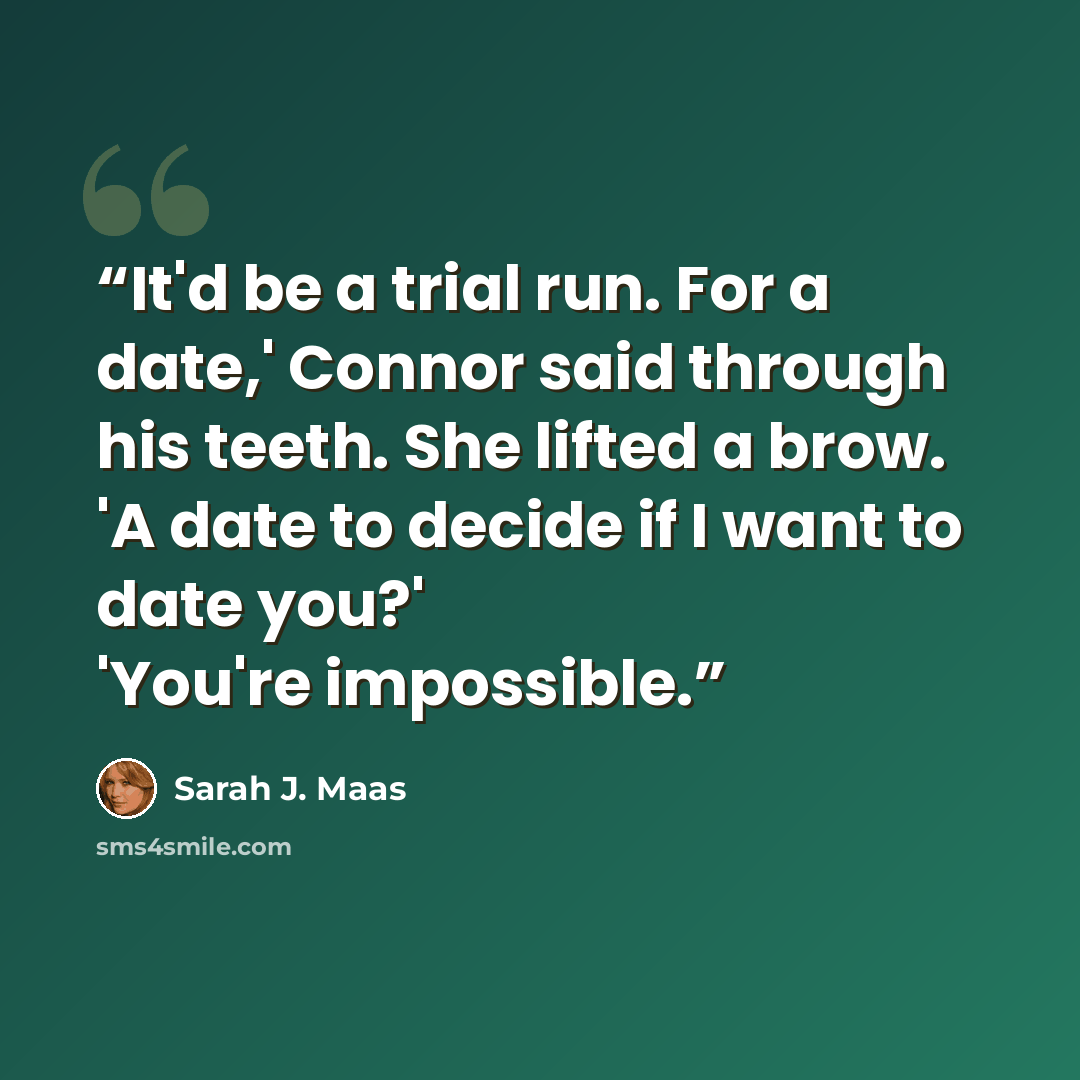 “It'd be a trial run. For a date,' Connor said through his teeth. She lifted a brow. 'A date to decide if I want to date you?' 'You're impossible.” quote by Sarah J. Maas