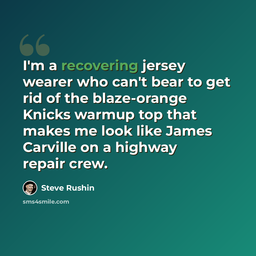 “I'm a recovering jersey wearer who can't bear to get rid of the blaze-orange Knicks warmup top that makes me look like James Carville on a highway repair crew.” quote by Steve Rushin