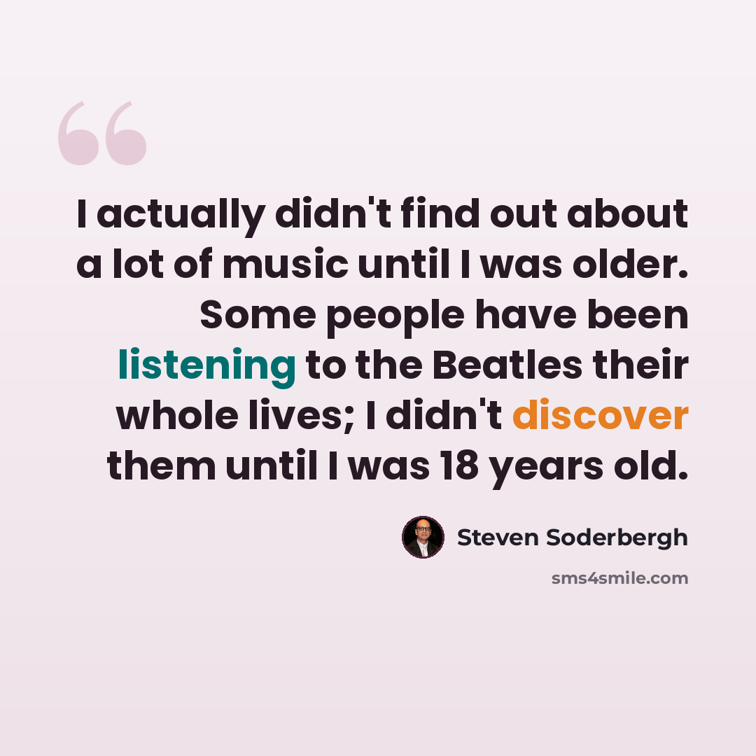 “I actually didn't find out about a lot of music until I was older. Some people have been listening to the Beatles their whole lives; I didn't discover them until I was 18 years old.” quote by Steven Soderbergh