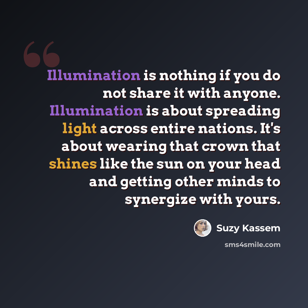 “Illumination is nothing if you do not share it with anyone. Illumination is about spreading light across entire nations. It's about wearing that crown that shines like the sun on your head and getting other minds to synergize with yours.” quote by Suzy Kassem