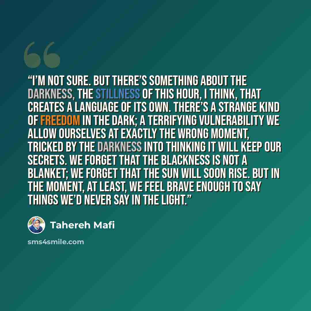 “I’m not sure. But there’s something about the darkness, the stillness of this hour, I think, that creates a language of its own. There’s a strange kind of freedom in the dark; a terrifying vulnerability we allow ourselves at exactly the wrong moment, tricked by the darkness into thinking it will…” quote by Tahereh Mafi