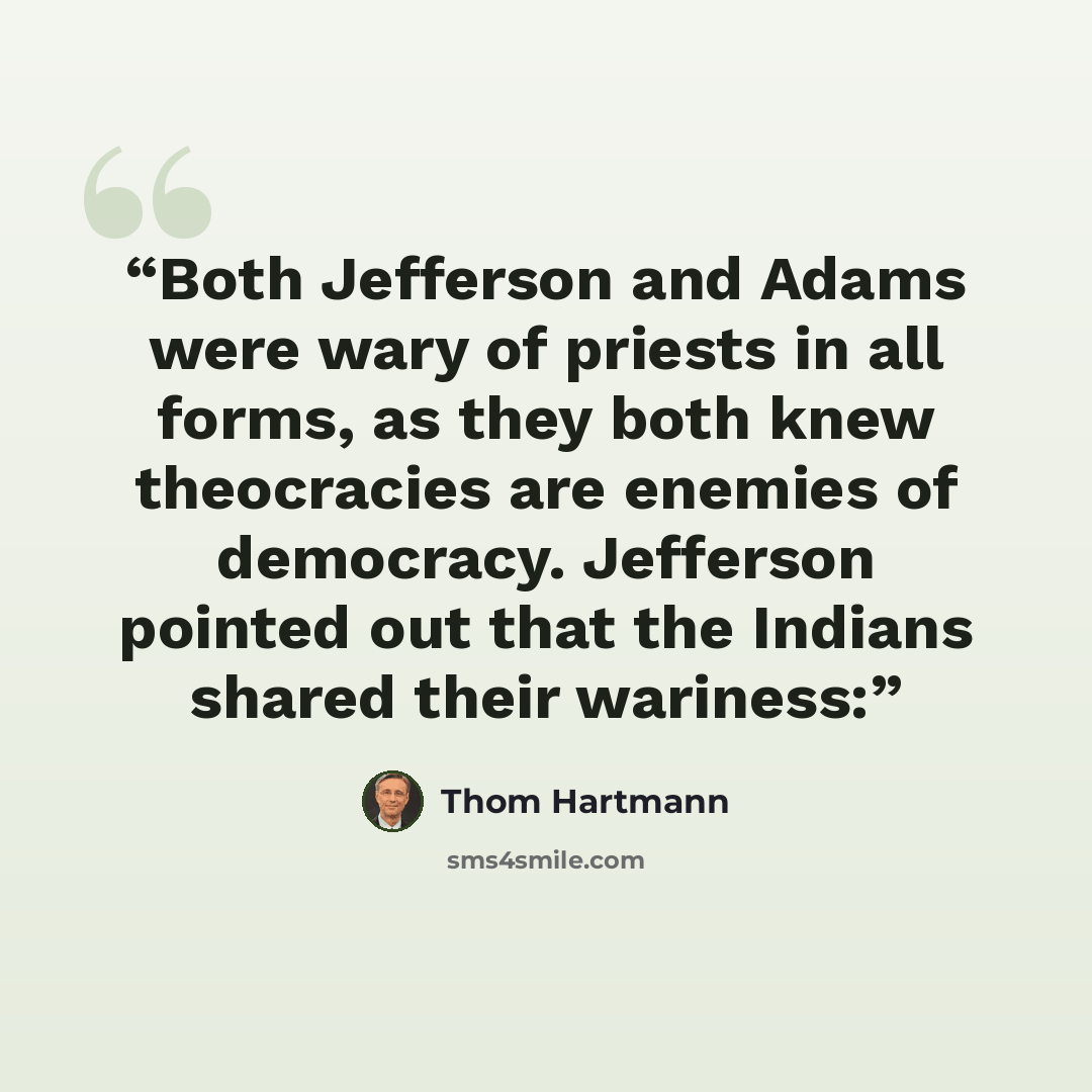 “Both Jefferson and Adams were wary of priests in all forms, as they both knew theocracies are enemies of democracy. Jefferson pointed out that the Indians shared their wariness:” quote by Thom Hartmann