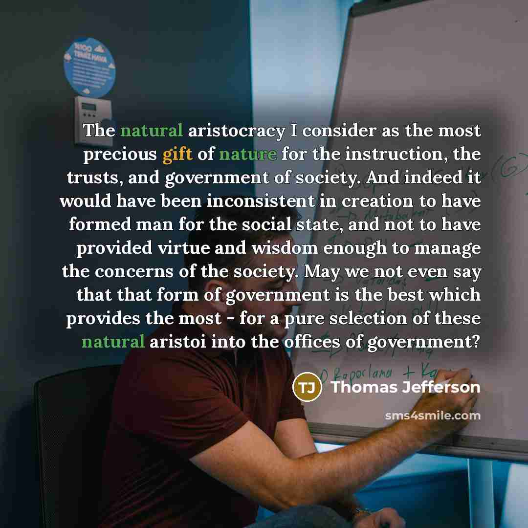 “The natural aristocracy I consider as the most precious gift of nature for the instruction, the trusts, and government of society. And indeed it would have been inconsistent in creation to have formed man for the social state, and not to have provided virtue and wisdom enough to manage the…” quote by Thomas Jefferson