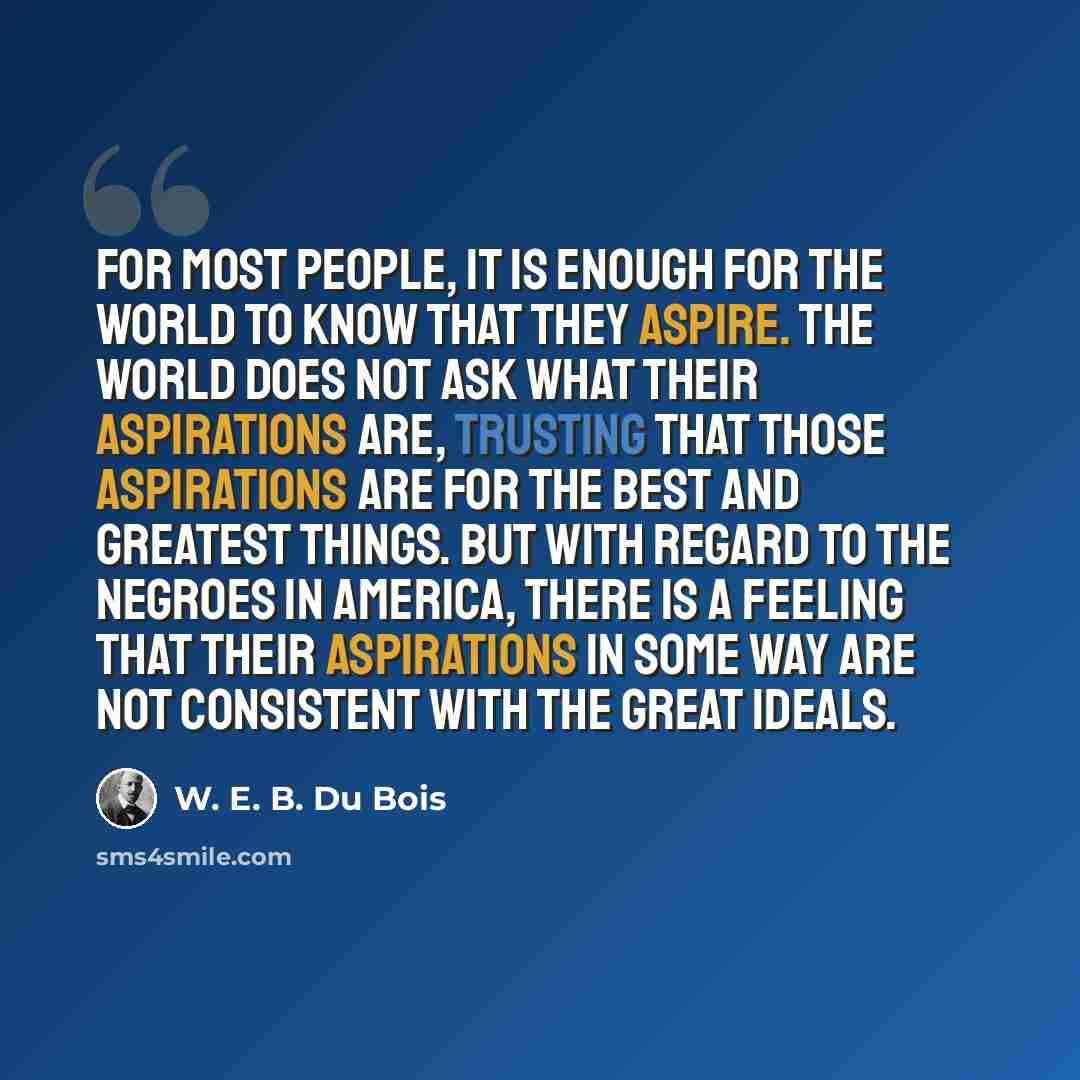 “For most people, it is enough for the world to know that they aspire. The world does not ask what their aspirations are, trusting that those aspirations are for the best and greatest things. But with regard to the Negroes in America, there is a feeling that their aspirations in some way are not…” quote by W. E. B. Du Bois
