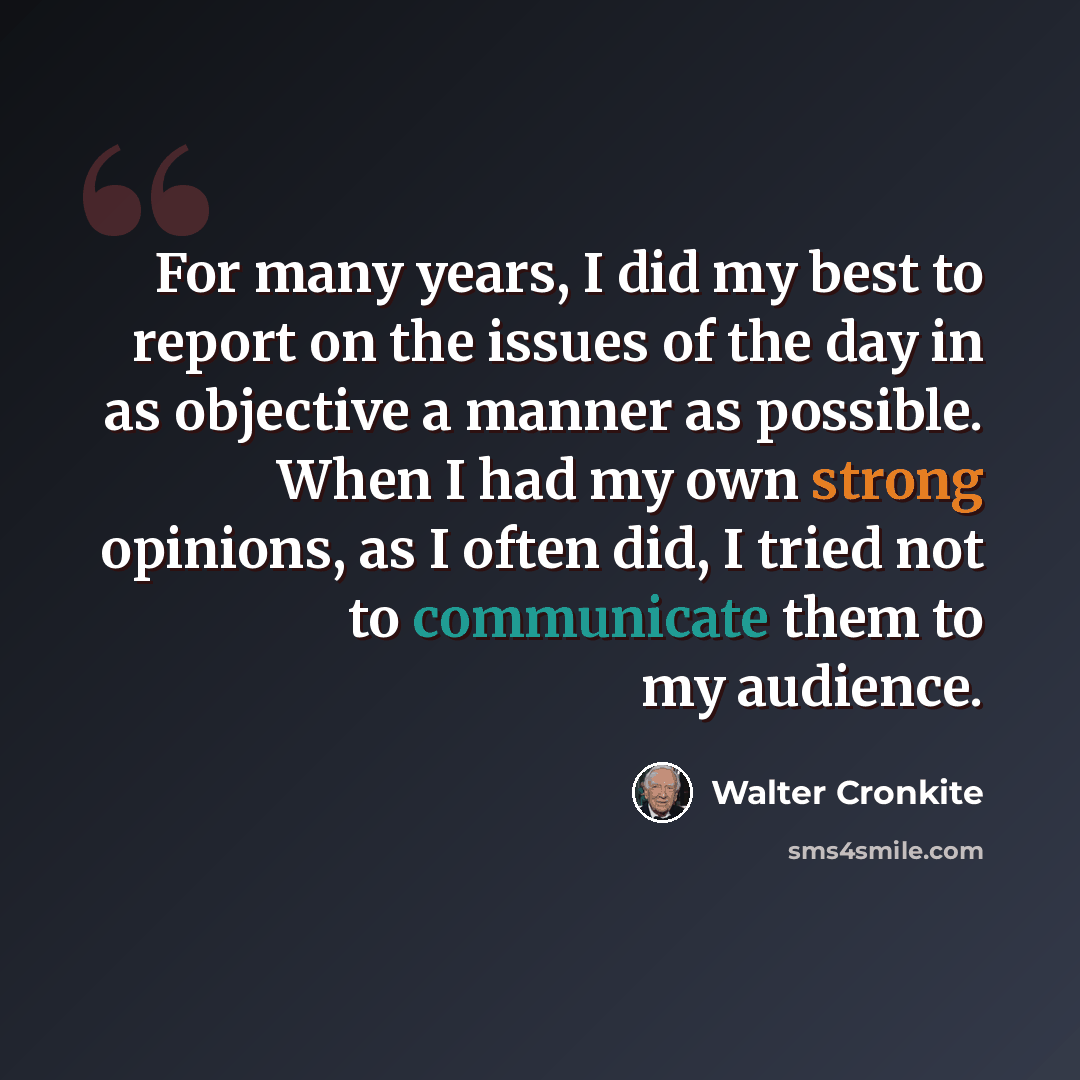 “For many years, I did my best to report on the issues of the day in as objective a manner as possible. When I had my own strong opinions, as I often did, I tried not to communicate them to my audience.” quote by Walter Cronkite