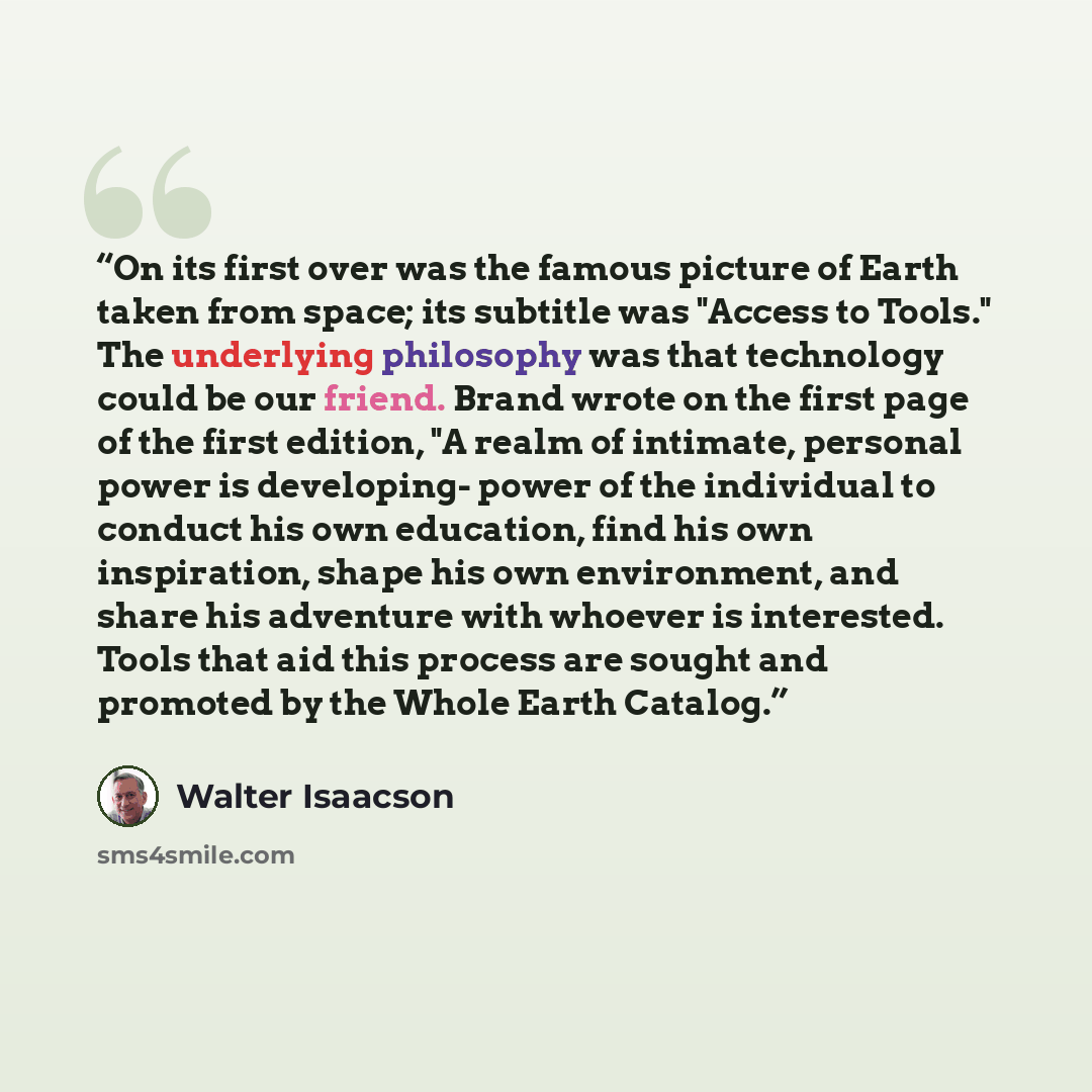 “On its first over was the famous picture of Earth taken from space; its subtitle was "Access to Tools." The underlying philosophy was that technology could be our friend. Brand wrote on the first page of the first edition, "A realm of intimate, personal power is developing- power of the individual…” quote by Walter Isaacson