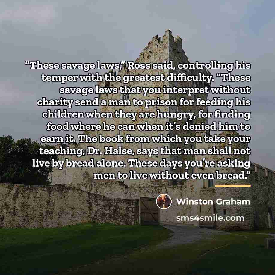 “These savage laws,” Ross said, controlling his temper with the greatest difficulty. “These savage laws that you interpret without charity send a man to prison for feeding his children when they are hungry, for finding food where he can when it’s denied him to earn it. The book from which you take…” quote by Winston Graham