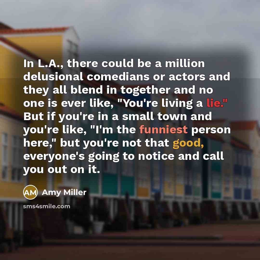 “In L.A., there could be a million delusional comedians or actors and they all blend in together and no one is ever like, "You're living a lie." But if you're in a small town and you're like, "I'm the funniest person here," but you're not that good, everyone's going to notice and call you out on it.” quote by Amy Miller