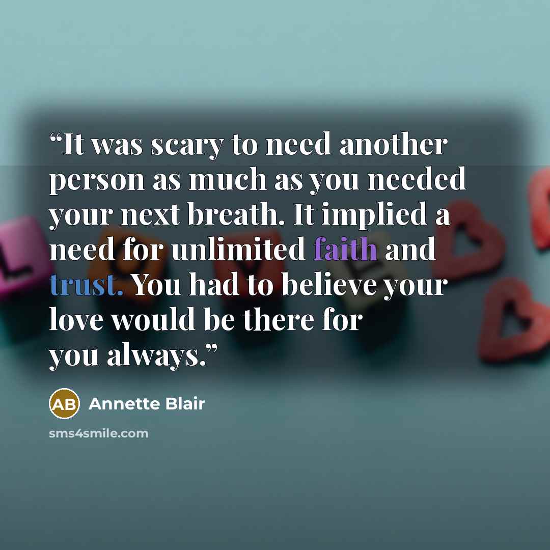 “It was scary to need another person as much as you needed your next breath. It implied a need for unlimited faith and trust. You had to believe your love would be there for you always.” quote by Annette Blair