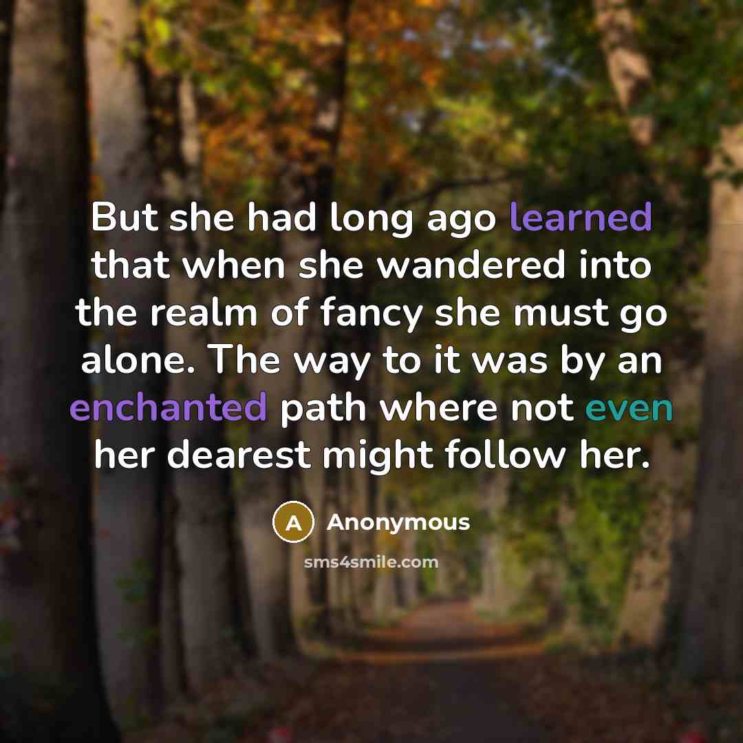 “But she had long ago learned that when she wandered into the realm of fancy she must go alone. The way to it was by an enchanted path where not even her dearest might follow her.” quote by Anonymous
