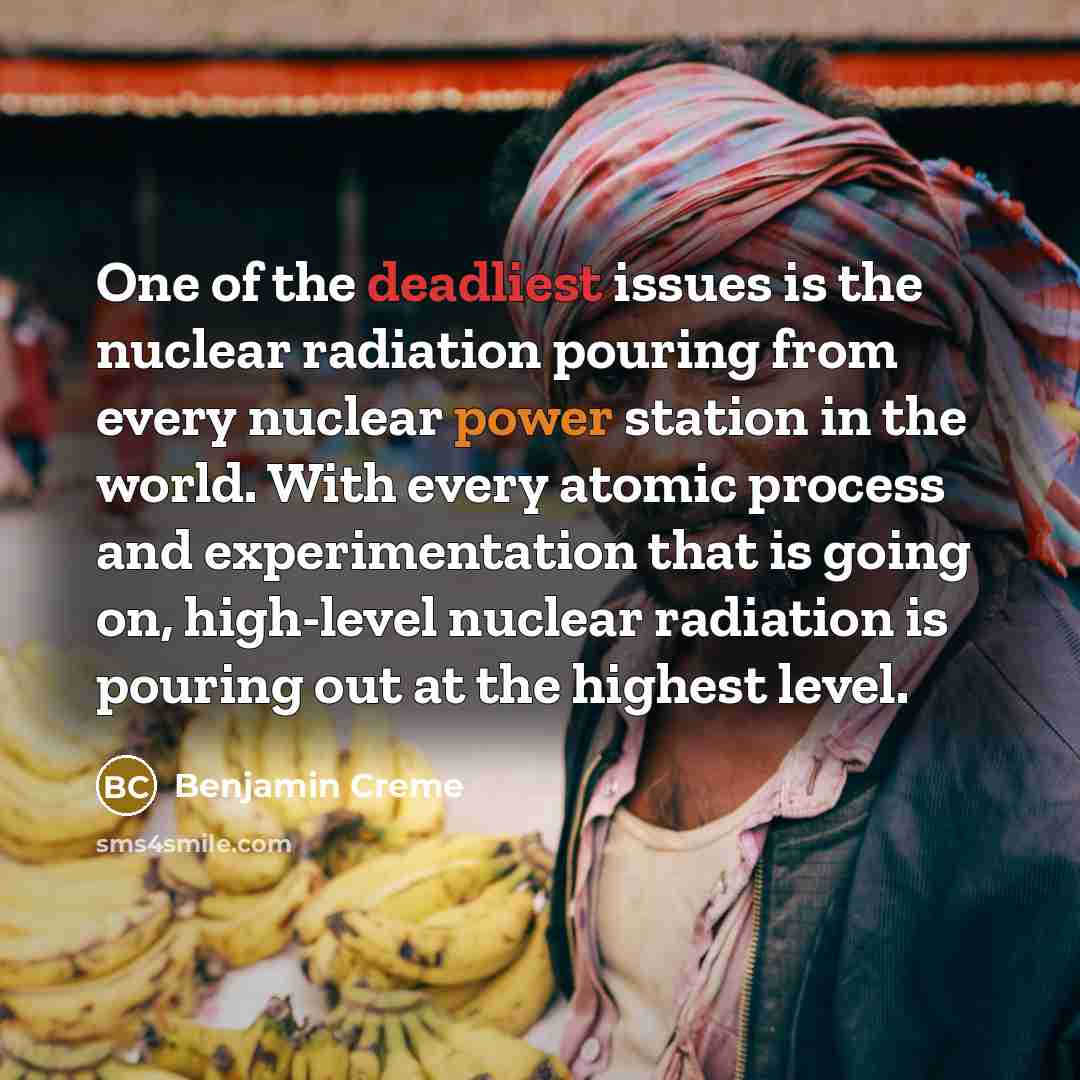 “One of the deadliest issues is the nuclear radiation pouring from every nuclear power station in the world. With every atomic process and experimentation that is going on, high-level nuclear radiation is pouring out at the highest level.” quote by Benjamin Creme