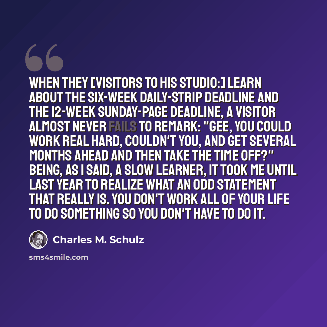 “When they [visitors to his studio:] learn about the six-week daily-strip deadline and the 12-week Sunday-page deadline, a visitor almost never fails to remark: "Gee, you could work real hard, couldn't you, and get several months ahead and then take the time off?" Being, as I said, a slow learner…” quote by Charles M. Schulz