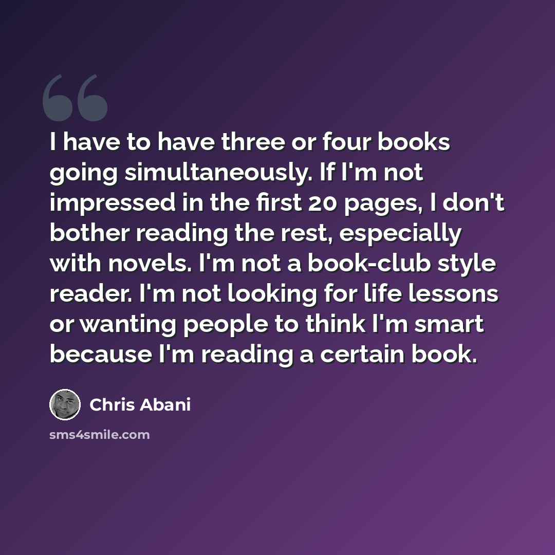 “I have to have three or four books going simultaneously. If I'm not impressed in the first 20 pages, I don't bother reading the rest, especially with novels. I'm not a book-club style reader. I'm not looking for life lessons or wanting people to think I'm smart because I'm reading a certain book.” quote by Chris Abani