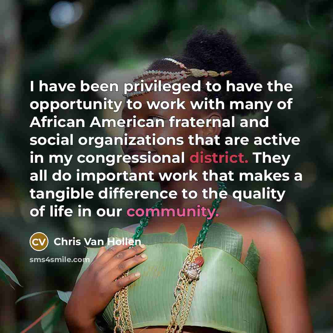 “I have been privileged to have the opportunity to work with many of African American fraternal and social organizations that are active in my congressional district. They all do important work that makes a tangible difference to the quality of life in our community.” quote by Chris Van Hollen