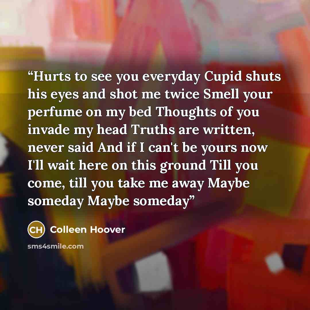 “Hurts to see you everyday Cupid shuts his eyes and shot me twice Smell your perfume on my bed Thoughts of you invade my head Truths are written, never said And if I can't be yours now I'll wait here on this ground Till you come, till you take me away Maybe someday Maybe someday” quote by Colleen Hoover
