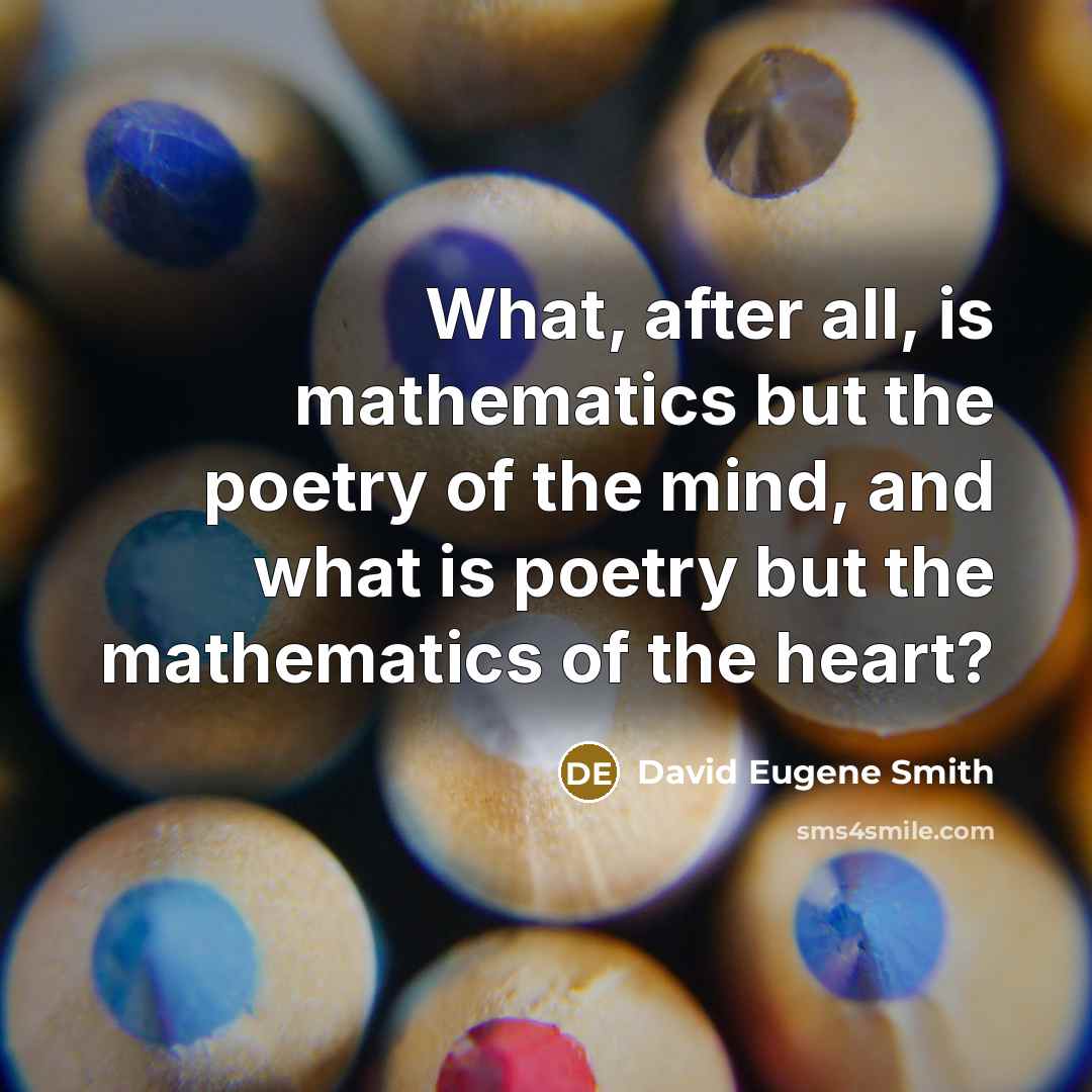 “What, after all, is mathematics but the poetry of the mind, and what is poetry but the mathematics of the heart?” quote by David Eugene Smith