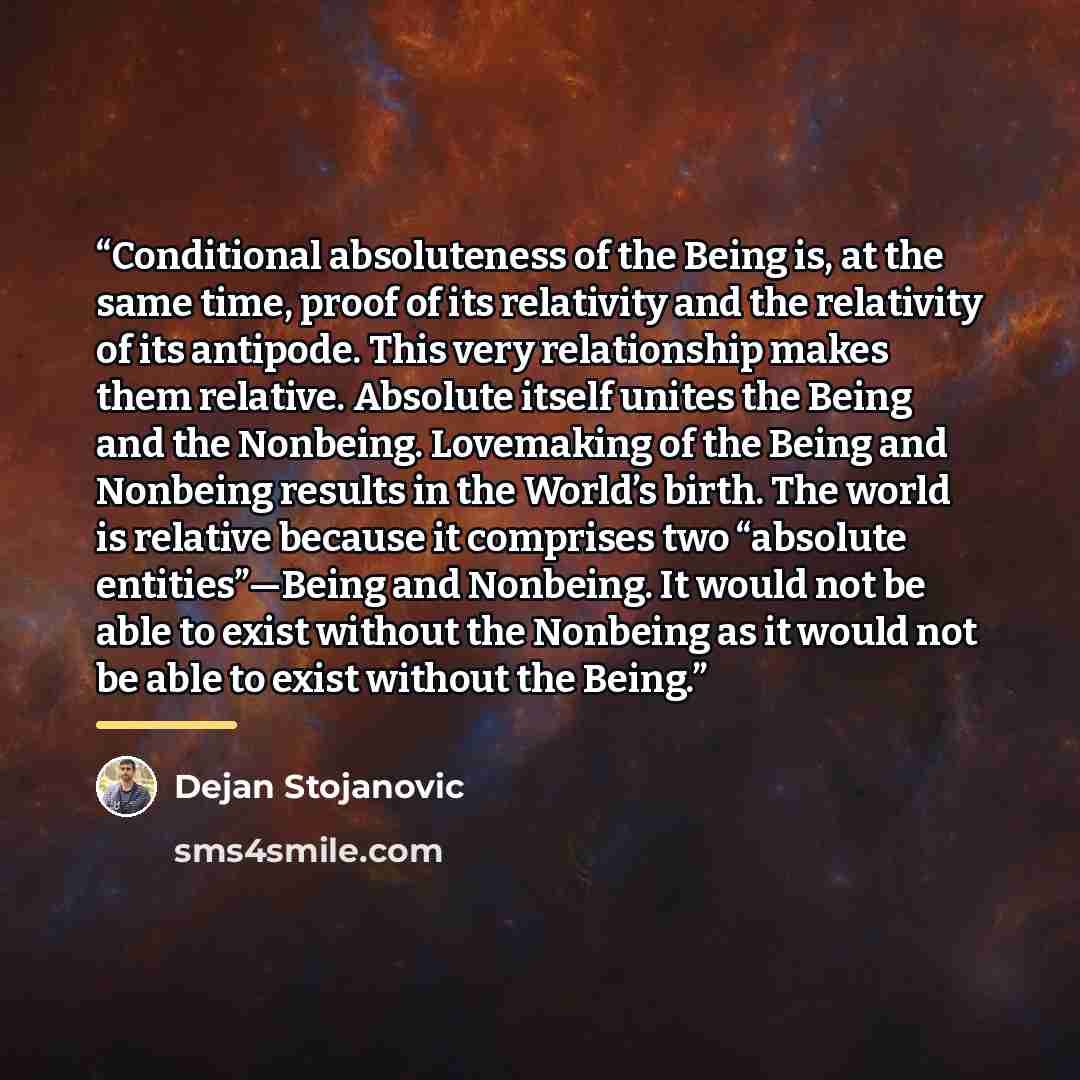“Conditional absoluteness of the Being is, at the same time, proof of its relativity and the relativity of its antipode. This very relationship makes them relative. Absolute itself unites the Being and the Nonbeing. Lovemaking of the Being and Nonbeing results in the World’s birth. The world is…” quote by Dejan Stojanovic