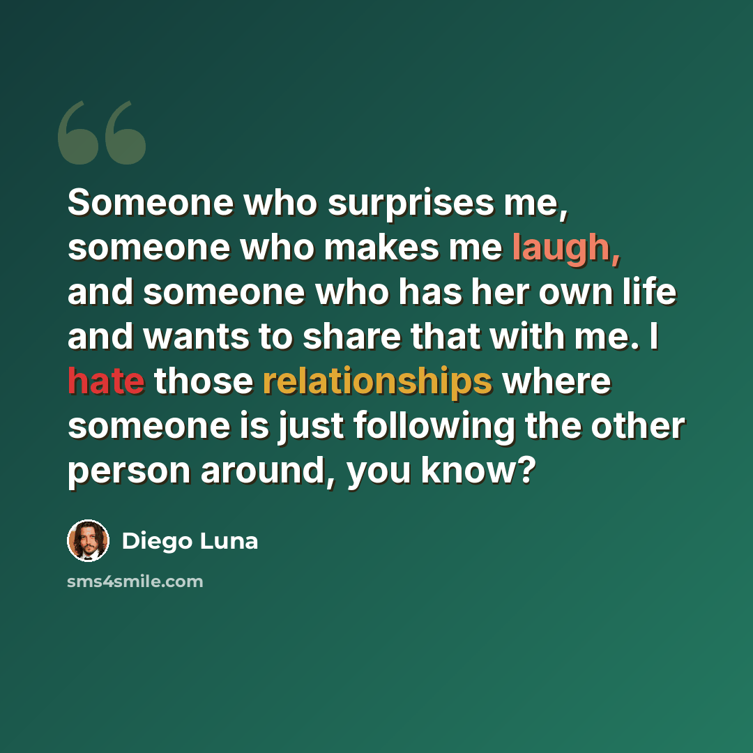 “Someone who surprises me, someone who makes me laugh, and someone who has her own life and wants to share that with me. I hate those relationships where someone is just following the other person around, you know?” quote by Diego Luna