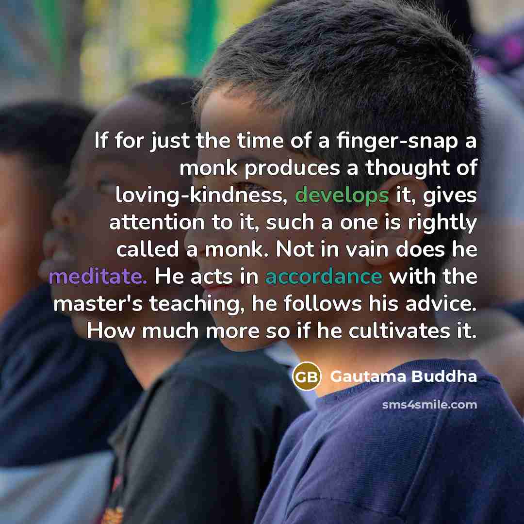 “If for just the time of a finger-snap a monk produces a thought of loving-kindness, develops it, gives attention to it, such a one is rightly called a monk. Not in vain does he meditate. He acts in accordance with the master's teaching, he follows his advice. How much more so if he cultivates it.” quote by Gautama Buddha