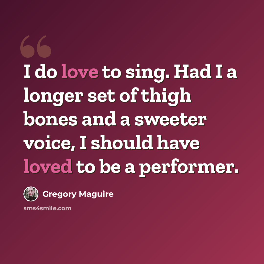 “I do love to sing. Had I a longer set of thigh bones and a sweeter voice, I should have loved to be a performer.” quote by Gregory Maguire