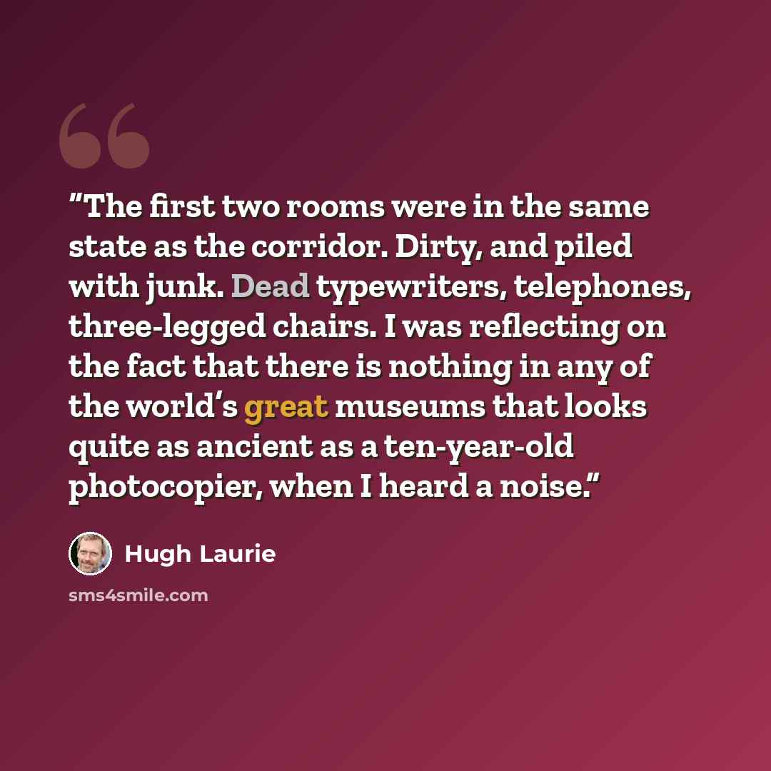 “The first two rooms were in the same state as the corridor. Dirty, and piled with junk. Dead typewriters, telephones, three-legged chairs. I was reflecting on the fact that there is nothing in any of the world’s great museums that looks quite as ancient as a ten-year-old photocopier, when I heard…” quote by Hugh Laurie