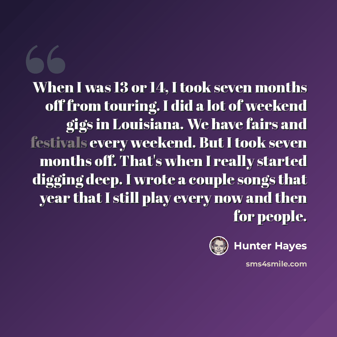 “When I was 13 or 14, I took seven months off from touring. I did a lot of weekend gigs in Louisiana. We have fairs and festivals every weekend. But I took seven months off. That's when I really started digging deep. I wrote a couple songs that year that I still play every now and then for people.” quote by Hunter Hayes