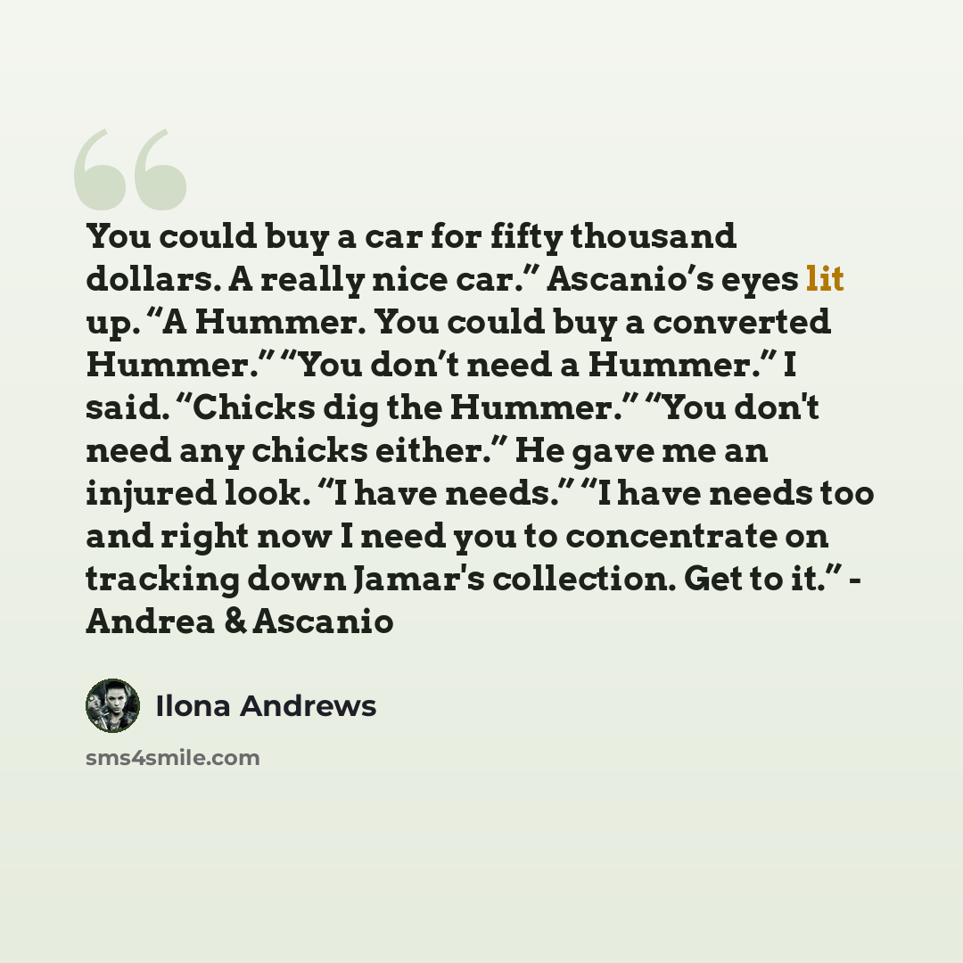“You could buy a car for fifty thousand dollars. A really nice car.” Ascanio’s eyes lit up. “A Hummer. You could buy a converted Hummer.” “You don’t need a Hummer.” I said. “Chicks dig the Hummer.” “You don't need any chicks either.” He gave me an injured look. “I have needs.” “I have needs too and…” quote by Ilona Andrews