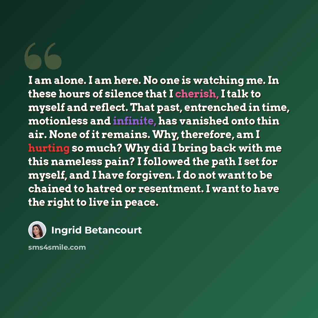 “I am alone. I am here. No one is watching me. In these hours of silence that I cherish, I talk to myself and reflect. That past, entrenched in time, motionless and infinite, has vanished onto thin air. None of it remains. Why, therefore, am I hurting so much? Why did I bring back with me this…” quote by Ingrid Betancourt