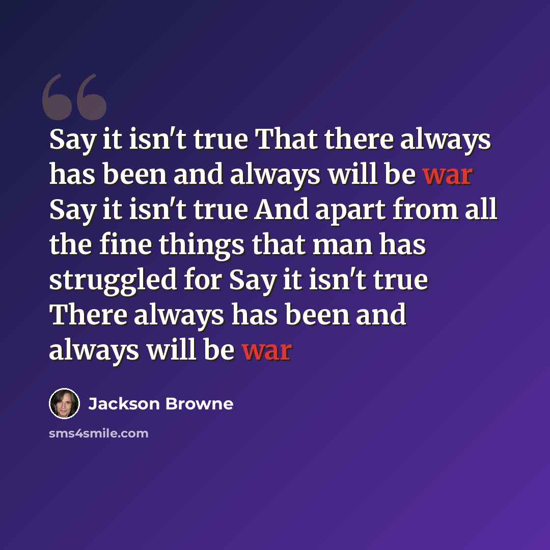 “Say it isn't true That there always has been and always will be war Say it isn't true And apart from all the fine things that man has struggled for Say it isn't true There always has been and always will be war” quote by Jackson Browne