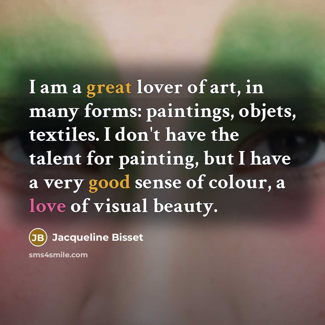 “I am a great lover of art, in many forms: paintings, objets, textiles. I don't have the talent for painting, but I have a very good sense of colour, a love of visual beauty.” quote by Jacqueline Bisset