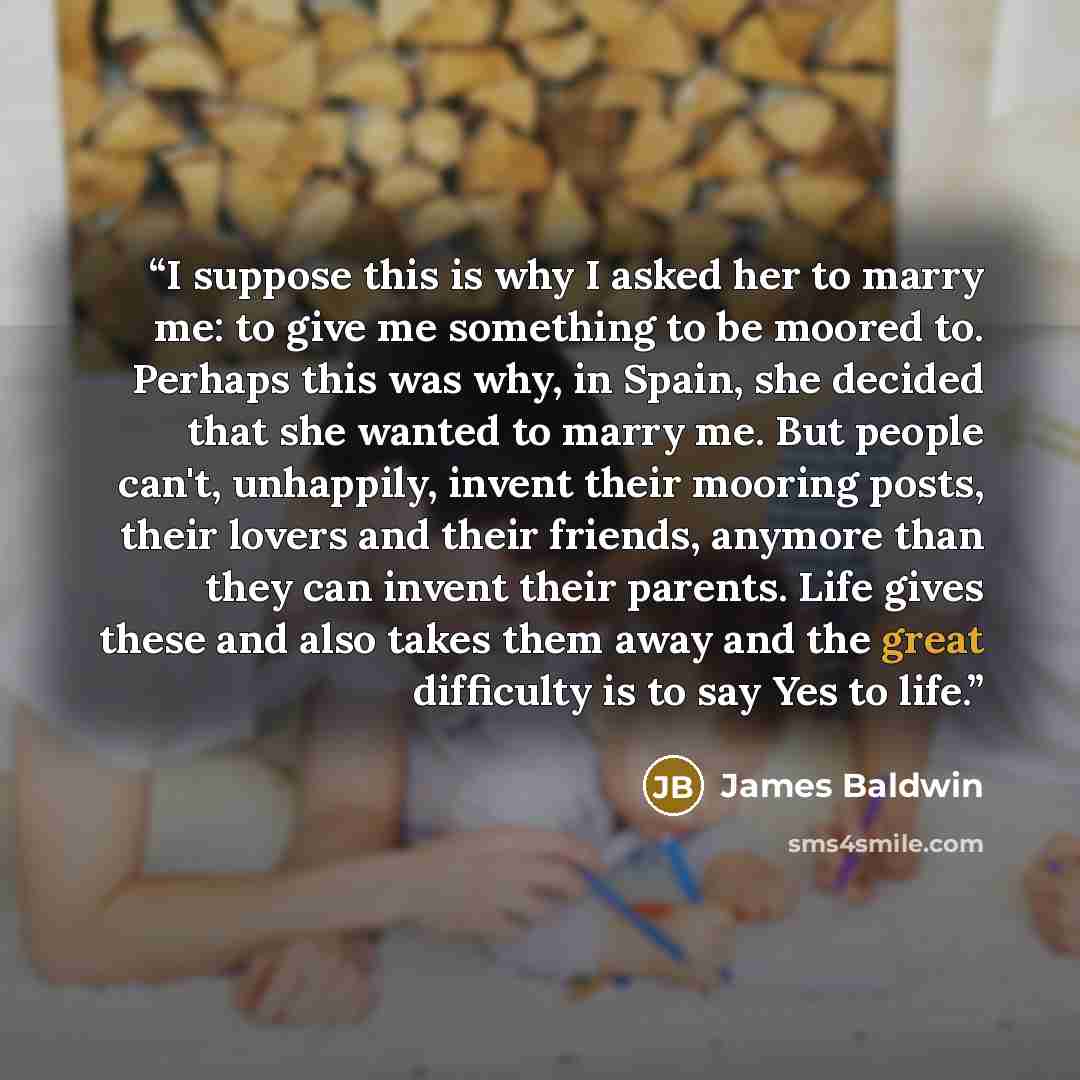 “I suppose this is why I asked her to marry me: to give me something to be moored to. Perhaps this was why, in Spain, she decided that she wanted to marry me. But people can't, unhappily, invent their mooring posts, their lovers and their friends, anymore than they can invent their parents. Life…” quote by James Baldwin