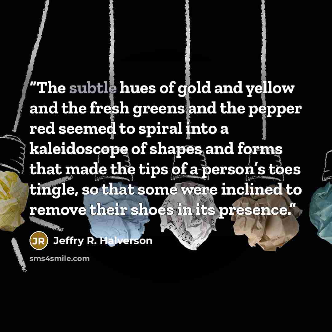 “The subtle hues of gold and yellow and the fresh greens and the pepper red seemed to spiral into a kaleidoscope of shapes and forms that made the tips of a person’s toes tingle, so that some were inclined to remove their shoes in its presence.” quote by Jeffry R. Halverson