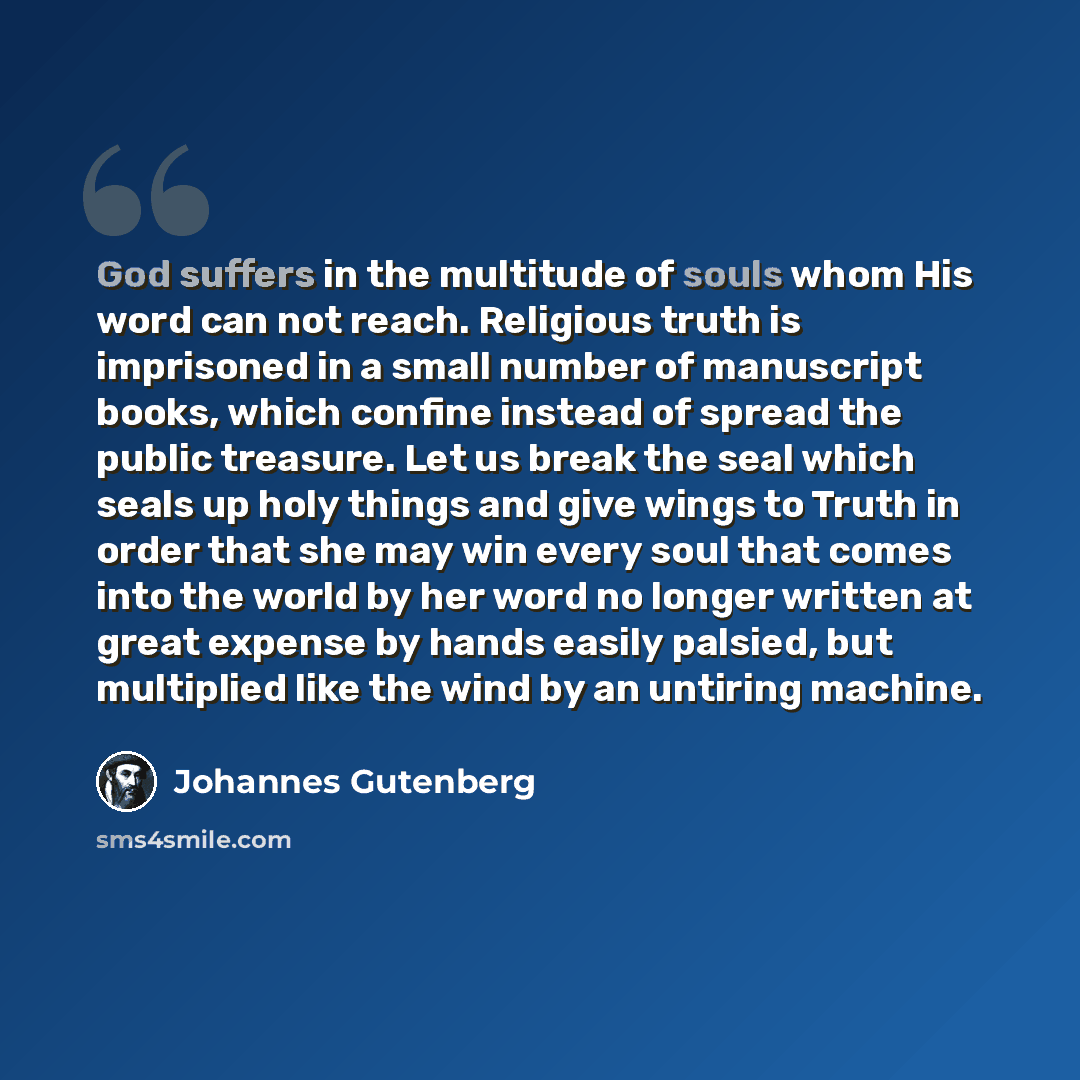 “God suffers in the multitude of souls whom His word can not reach. Religious truth is imprisoned in a small number of manuscript books, which confine instead of spread the public treasure. Let us break the seal which seals up holy things and give wings to Truth in order that she may win every soul…” quote by Johannes Gutenberg
